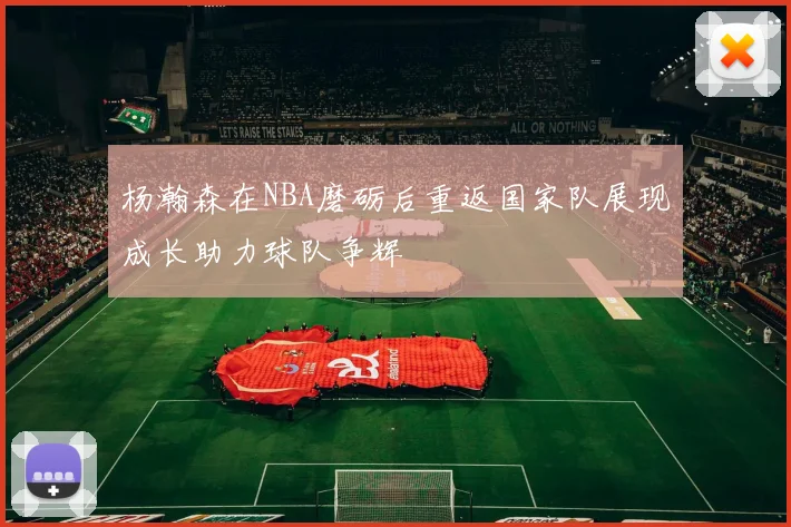 杨瀚森在NBA磨砺后重返国家队展现成长助力球队争辉