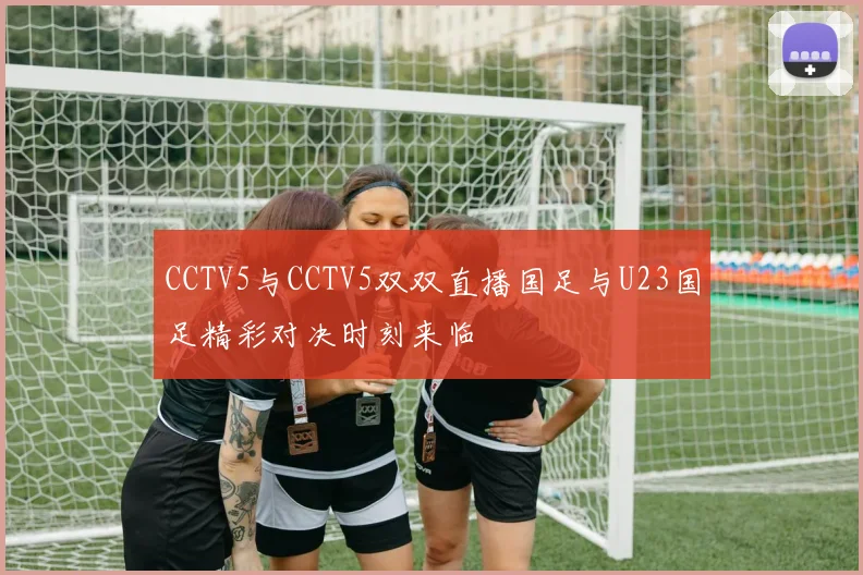 CCTV5与CCTV5双双直播国足与U23国足精彩对决时刻来临